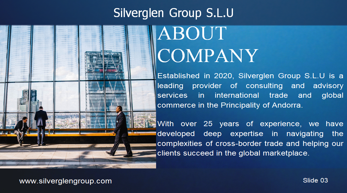 Silverglen Group S.L.U PERFIL DE LA EMPRESA ÍNDICE 03 – Sobre la empresa 04 – Nuestra visión 05 – Nuestra misión 06/07 – Nuestros servicios 08 – Nuestro equipo 09 – Hitos 10 – Análisis de mercado 11 – Gracias SOBRE LA EMPRESA Fundada en 2020, Silverglen Group S.L.U es un proveedor líder de servicios de consultoría y asesoría en comercio internacional y comercio global en el Principado de Andorra. Con más de 25 años de experiencia, hemos desarrollado una profunda experiencia en la gestión de las complejidades del comercio transfronterizo y en ayudar a nuestros clientes a tener éxito en el mercado global. NUESTRA VISIÓN Aspiramos a ser un socio estratégico de confianza para nuestros clientes, ayudándoles a alcanzar sus objetivos y maximizar su potencial. Nuestro enfoque se centra en la satisfacción del cliente, la calidad de nuestros servicios, la innovación y la mejora continua. NUESTRA MISIÓN Convertirnos en una de las principales referencias del mercado global, proporcionando soluciones innovadoras y de alta calidad. Queremos ser reconocidos por la excelencia de nuestro servicio, nuestro compromiso con la ética y la responsabilidad social. NUESTROS SERVICIOS Estrategia de entrada al Mercado Estudios y análisis de mercado Planes personalizados de entrada Asesoramiento sobre normativas y aranceles Soporte de exportación/Importación Identificación de socios internacionales Asesoría en logística y aduanas Cumplimiento normativo Gestión de la Cadena de suministro Global Optimización de la cadena de suministro Gestión documental y aduanera Mitigación de riesgos Expansión Internacional Evaluación de oportunidades de crecimiento Asistencia en inversión extranjera directa Formación cultural y gestión del cambio NUESTRO EQUIPO V. Trajano de las Heras – Presidente Daniel Zinghini – Vicepresidente HITOS 2025 – Expansión de Biopipe en España 2026 – Expansión en Europa 2027 – Consolidación como líderes del sector ANÁLISIS DE MERCADO Definir objetivos claros Conocer el panorama competitivo Segmentar el mercado Crear una propuesta de valor Implementar un plan de marketing Controlar costes y maximizar ingresos Innovar constantemente Analizar resultados GRACIAS Contacto: +376 396283 info@silverglengroup.com Ciutat de Consuegra n.º 5, AD500, Andorra la Vella Principado de Andorra