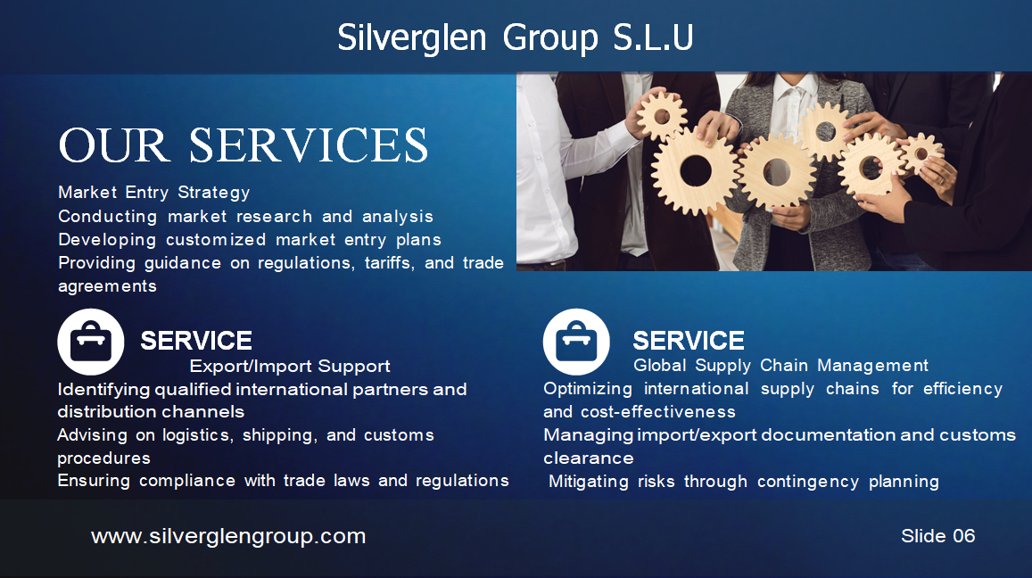 Silverglen Group S.L.U PERFIL DE LA EMPRESA ÍNDICE 03 – Sobre la empresa 04 – Nuestra visión 05 – Nuestra misión 06/07 – Nuestros servicios 08 – Nuestro equipo 09 – Hitos 10 – Análisis de mercado 11 – Gracias SOBRE LA EMPRESA Fundada en 2020, Silverglen Group S.L.U es un proveedor líder de servicios de consultoría y asesoría en comercio internacional y comercio global en el Principado de Andorra. Con más de 25 años de experiencia, hemos desarrollado una profunda experiencia en la gestión de las complejidades del comercio transfronterizo y en ayudar a nuestros clientes a tener éxito en el mercado global. NUESTRA VISIÓN Aspiramos a ser un socio estratégico de confianza para nuestros clientes, ayudándoles a alcanzar sus objetivos y maximizar su potencial. Nuestro enfoque se centra en la satisfacción del cliente, la calidad de nuestros servicios, la innovación y la mejora continua. NUESTRA MISIÓN Convertirnos en una de las principales referencias del mercado global, proporcionando soluciones innovadoras y de alta calidad. Queremos ser reconocidos por la excelencia de nuestro servicio, nuestro compromiso con la ética y la responsabilidad social. NUESTROS SERVICIOS Estrategia de entrada al Mercado Estudios y análisis de mercado Planes personalizados de entrada Asesoramiento sobre normativas y aranceles Soporte de exportación/Importación Identificación de socios internacionales Asesoría en logística y aduanas Cumplimiento normativo Gestión de la Cadena de suministro Global Optimización de la cadena de suministro Gestión documental y aduanera Mitigación de riesgos Expansión Internacional Evaluación de oportunidades de crecimiento Asistencia en inversión extranjera directa Formación cultural y gestión del cambio NUESTRO EQUIPO V. Trajano de las Heras – Presidente Daniel Zinghini – Vicepresidente HITOS 2025 – Expansión de Biopipe en España 2026 – Expansión en Europa 2027 – Consolidación como líderes del sector ANÁLISIS DE MERCADO Definir objetivos claros Conocer el panorama competitivo Segmentar el mercado Crear una propuesta de valor Implementar un plan de marketing Controlar costes y maximizar ingresos Innovar constantemente Analizar resultados GRACIAS Contacto: +376 396283 info@silverglengroup.com Ciutat de Consuegra n.º 5, AD500, Andorra la Vella Principado de Andorra