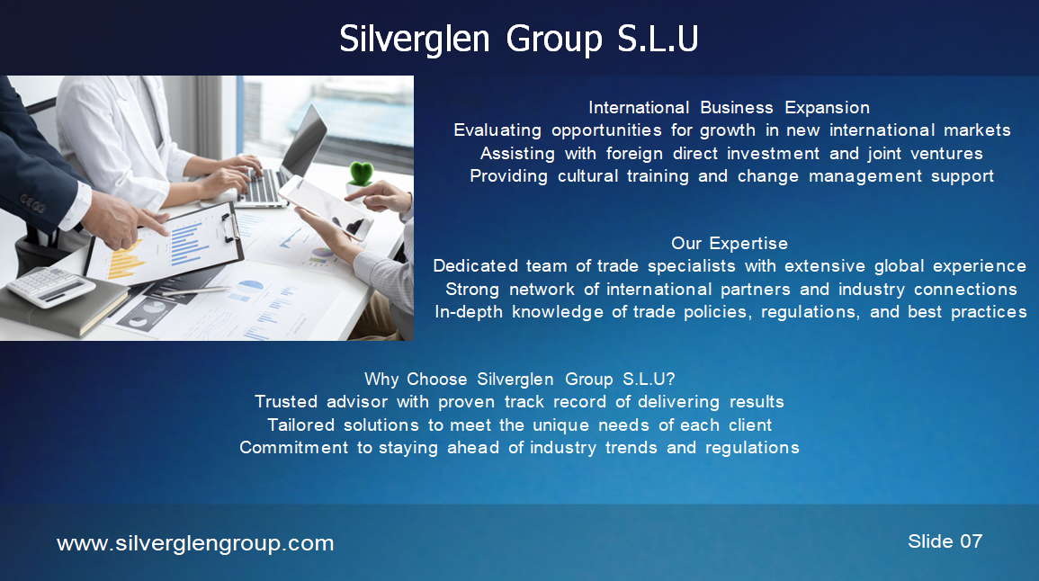 Silverglen Group S.L.U PERFIL DE LA EMPRESA ÍNDICE 03 – Sobre la empresa 04 – Nuestra visión 05 – Nuestra misión 06/07 – Nuestros servicios 08 – Nuestro equipo 09 – Hitos 10 – Análisis de mercado 11 – Gracias SOBRE LA EMPRESA Fundada en 2020, Silverglen Group S.L.U es un proveedor líder de servicios de consultoría y asesoría en comercio internacional y comercio global en el Principado de Andorra. Con más de 25 años de experiencia, hemos desarrollado una profunda experiencia en la gestión de las complejidades del comercio transfronterizo y en ayudar a nuestros clientes a tener éxito en el mercado global. NUESTRA VISIÓN Aspiramos a ser un socio estratégico de confianza para nuestros clientes, ayudándoles a alcanzar sus objetivos y maximizar su potencial. Nuestro enfoque se centra en la satisfacción del cliente, la calidad de nuestros servicios, la innovación y la mejora continua. NUESTRA MISIÓN Convertirnos en una de las principales referencias del mercado global, proporcionando soluciones innovadoras y de alta calidad. Queremos ser reconocidos por la excelencia de nuestro servicio, nuestro compromiso con la ética y la responsabilidad social. NUESTROS SERVICIOS Estrategia de entrada al Mercado Estudios y análisis de mercado Planes personalizados de entrada Asesoramiento sobre normativas y aranceles Soporte de exportación/Importación Identificación de socios internacionales Asesoría en logística y aduanas Cumplimiento normativo Gestión de la Cadena de suministro Global Optimización de la cadena de suministro Gestión documental y aduanera Mitigación de riesgos Expansión Internacional Evaluación de oportunidades de crecimiento Asistencia en inversión extranjera directa Formación cultural y gestión del cambio NUESTRO EQUIPO V. Trajano de las Heras – Presidente Daniel Zinghini – Vicepresidente HITOS 2025 – Expansión de Biopipe en España 2026 – Expansión en Europa 2027 – Consolidación como líderes del sector ANÁLISIS DE MERCADO Definir objetivos claros Conocer el panorama competitivo Segmentar el mercado Crear una propuesta de valor Implementar un plan de marketing Controlar costes y maximizar ingresos Innovar constantemente Analizar resultados GRACIAS Contacto: +376 396283 info@silverglengroup.com Ciutat de Consuegra n.º 5, AD500, Andorra la Vella Principado de Andorra